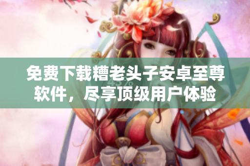 免费下载糟老头子安卓至尊软件，尽享顶级用户体验