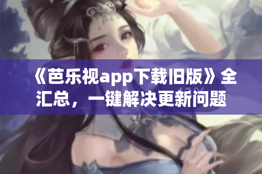 《芭乐视app下载旧版》全汇总，一键解决更新问题