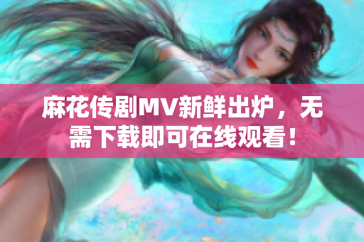 麻花传剧MV新鲜出炉，无需下载即可在线观看！