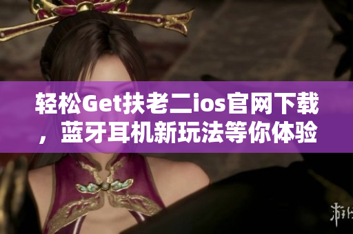 轻松Get扶老二ios官网下载，蓝牙耳机新玩法等你体验！