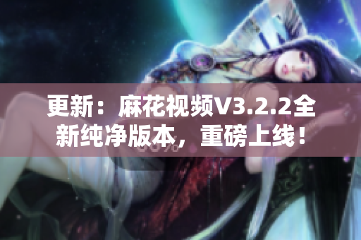 更新：麻花视频V3.2.2全新纯净版本，重磅上线！