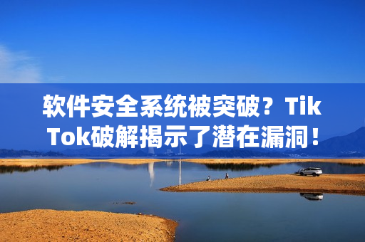 软件安全系统被突破？TikTok破解揭示了潜在漏洞！