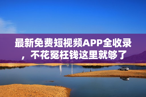 最新免费短视频APP全收录，不花冤枉钱这里就够了