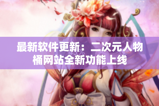 最新软件更新：二次元人物桶网站全新功能上线
