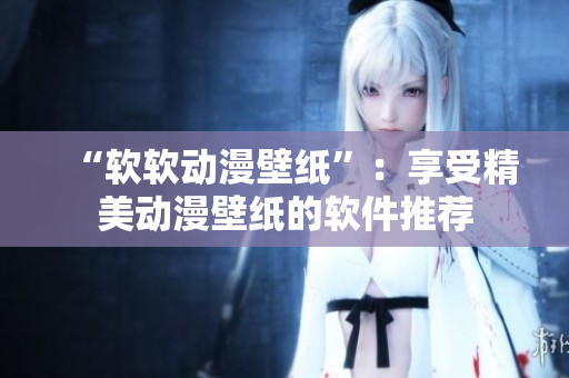 “软软动漫壁纸”：享受精美动漫壁纸的软件推荐