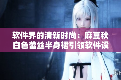 软件界的清新时尚：麻豆秋白色蕾丝半身裙引领软件设计潮流