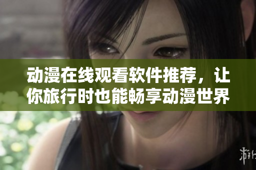 动漫在线观看软件推荐，让你旅行时也能畅享动漫世界
