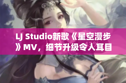 LJ Studio新歌《星空漫步》MV，细节升级令人耳目一新！