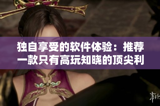 独自享受的软件体验：推荐一款只有高玩知晓的顶尖利器