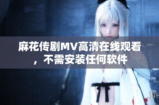 麻花传剧MV高清在线观看，不需安装任何软件
