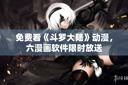 免费看《斗罗大陆》动漫，六漫画软件限时放送