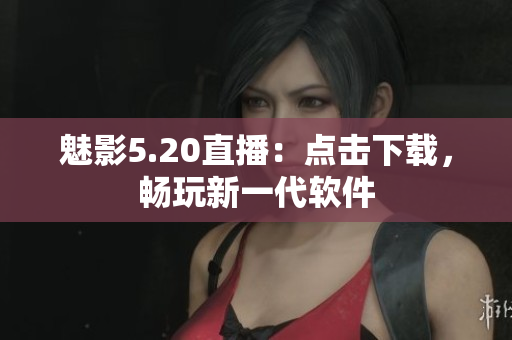 魅影5.20直播：点击下载，畅玩新一代软件