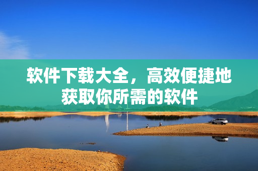 软件下载大全，高效便捷地获取你所需的软件