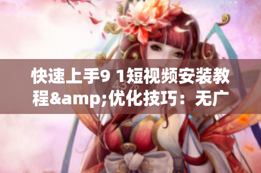 快速上手9 1短视频安装教程&优化技巧：无广告、流畅、易用