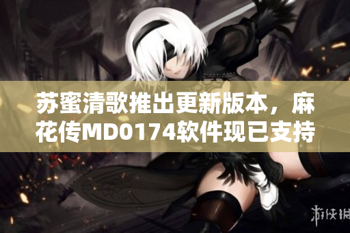 苏蜜清歌推出更新版本，麻花传MD0174软件现已支持更多功能