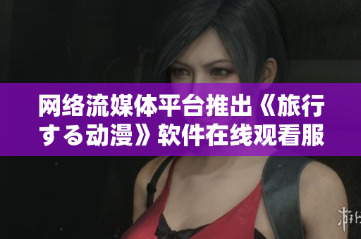 网络流媒体平台推出《旅行する动漫》软件在线观看服务