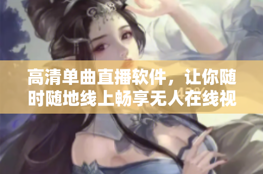 高清单曲直播软件，让你随时随地线上畅享无人在线视频