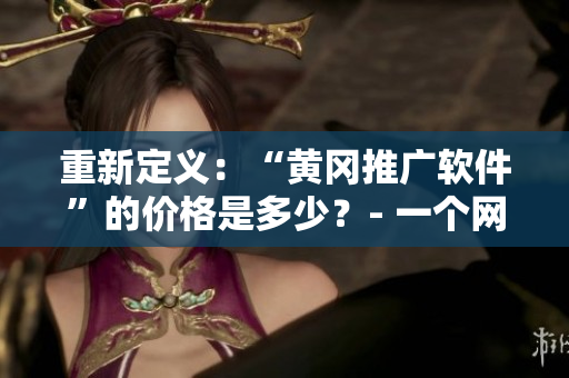 重新定义：“黄冈推广软件”的价格是多少？- 一个网络编辑的探索