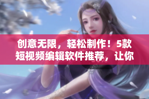 创意无限，轻松制作！5款短视频编辑软件推荐，让你的作品更出色！