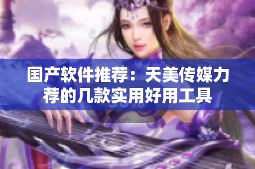 国产软件推荐：天美传媒力荐的几款实用好用工具