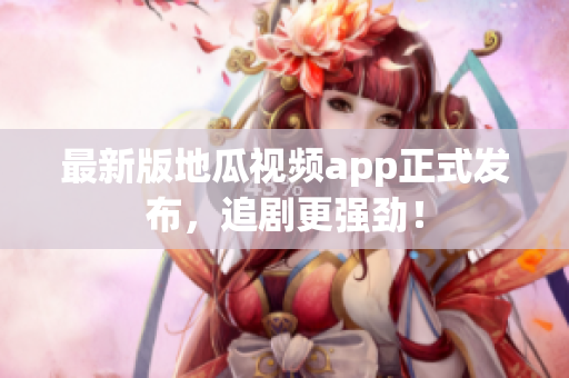 最新版地瓜视频app正式发布，追剧更强劲！