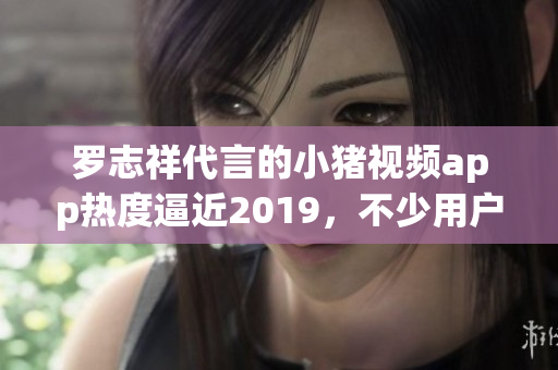 罗志祥代言的小猪视频app热度逼近2019，不少用户表示下载使用体验优秀