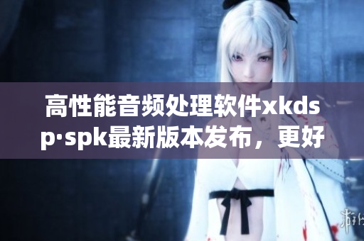 高性能音频处理软件xkdsp·spk最新版本发布，更好的音质享受等你来体验！