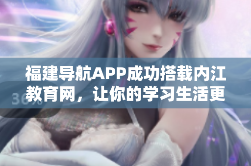 福建导航APP成功搭载内江教育网，让你的学习生活更便利