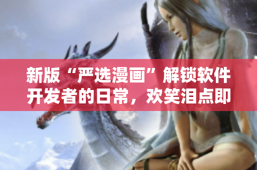 新版“严选漫画”解锁软件开发者的日常，欢笑泪点即将袭来！