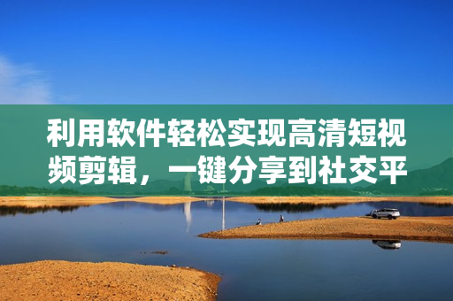 利用软件轻松实现高清短视频剪辑，一键分享到社交平台
