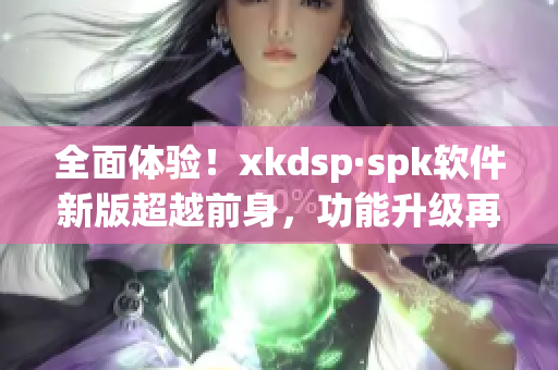 全面体验！xkdsp·spk软件新版超越前身，功能升级再度登场