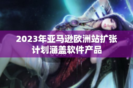 2023年亚马逊欧洲站扩张计划涵盖软件产品