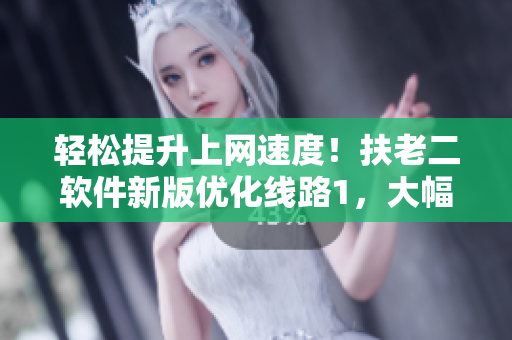 轻松提升上网速度！扶老二软件新版优化线路1，大幅提升稳定性