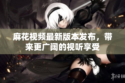 麻花视频最新版本发布，带来更广阔的视听享受