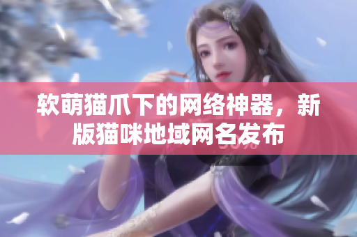 软萌猫爪下的网络神器，新版猫咪地域网名发布