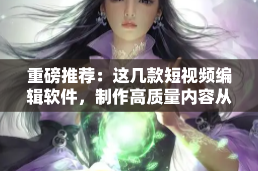 重磅推荐：这几款短视频编辑软件，制作高质量内容从此不再难！