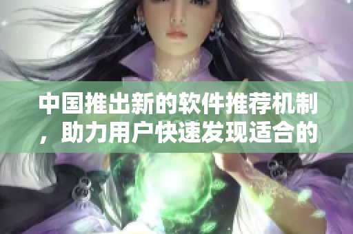中国推出新的软件推荐机制，助力用户快速发现适合的应用