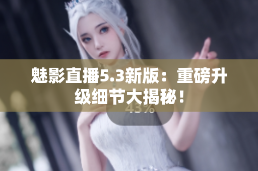 魅影直播5.3新版：重磅升级细节大揭秘！
