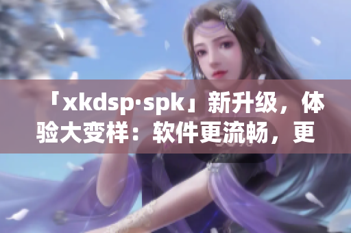 「xkdsp·spk」新升级，体验大变样：软件更流畅，更快速！