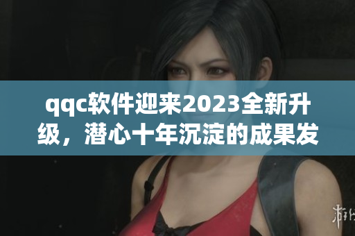 qqc软件迎来2023全新升级，潜心十年沉淀的成果发布