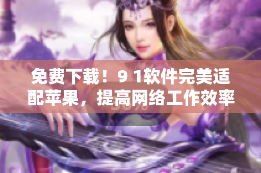 免费下载！9 1软件完美适配苹果，提高网络工作效率！