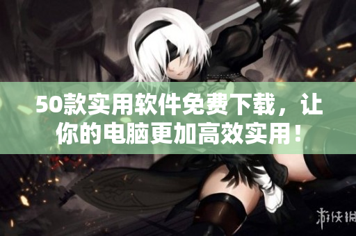 50款实用软件免费下载，让你的电脑更加高效实用！