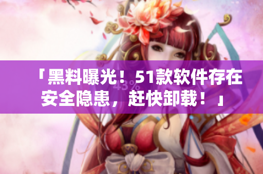 「黑料曝光！51款软件存在安全隐患，赶快卸载！」