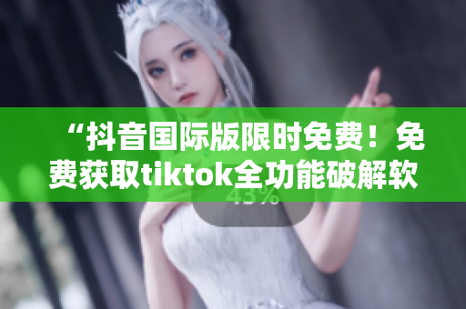 “抖音国际版限时免费！免费获取tiktok全功能破解软件！”
