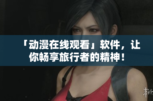 「动漫在线观看」软件，让你畅享旅行者的精神！