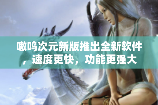 嗷呜次元新版推出全新软件，速度更快，功能更强大