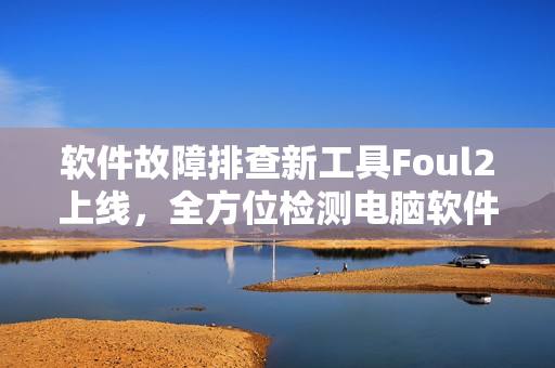 软件故障排查新工具Foul2上线，全方位检测电脑软件运行情况