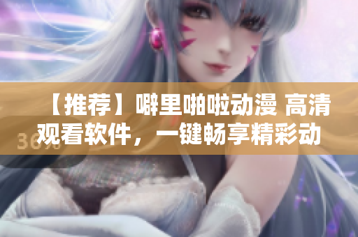 【推荐】噼里啪啦动漫 高清观看软件，一键畅享精彩动画
