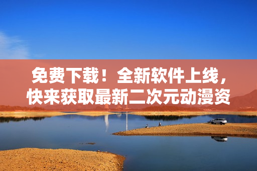 免费下载！全新软件上线，快来获取最新二次元动漫资源