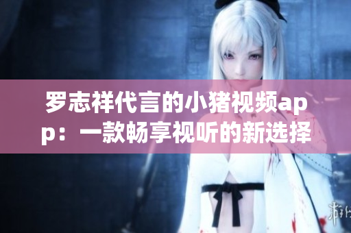 罗志祥代言的小猪视频app：一款畅享视听的新选择